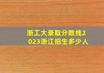 浙工大录取分数线2023浙江招生多少人