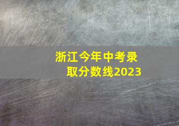 浙江今年中考录取分数线2023