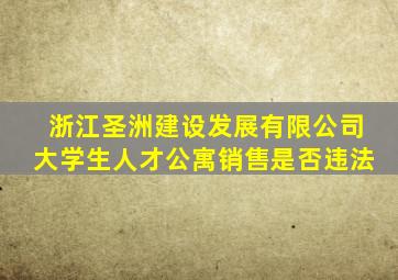 浙江圣洲建设发展有限公司大学生人才公寓销售是否违法