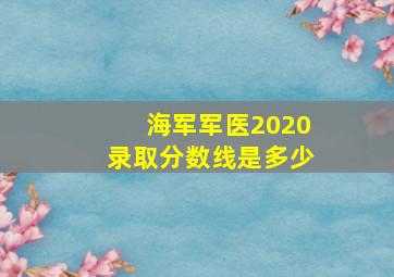 海军军医2020录取分数线是多少