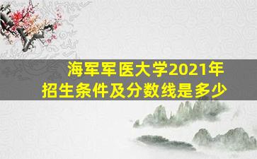 海军军医大学2021年招生条件及分数线是多少