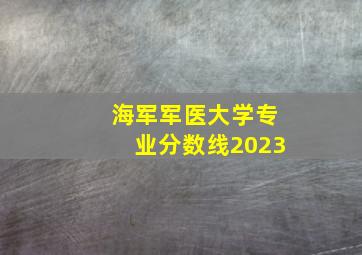 海军军医大学专业分数线2023