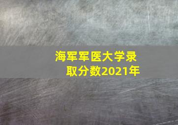 海军军医大学录取分数2021年