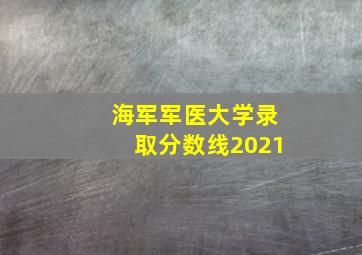 海军军医大学录取分数线2021