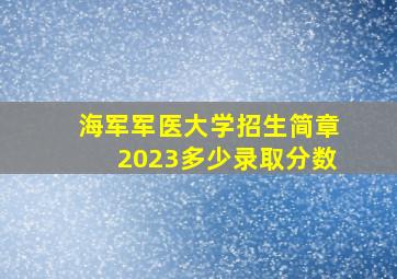 海军军医大学招生简章2023多少录取分数