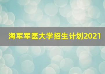 海军军医大学招生计划2021