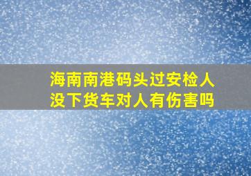 海南南港码头过安检人没下货车对人有伤害吗