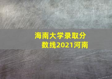 海南大学录取分数线2021河南