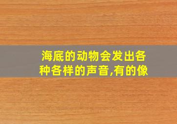 海底的动物会发出各种各样的声音,有的像