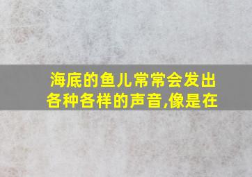 海底的鱼儿常常会发出各种各样的声音,像是在