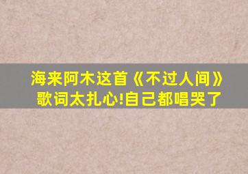 海来阿木这首《不过人间》歌词太扎心!自己都唱哭了