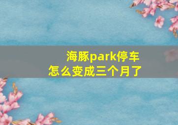 海豚park停车怎么变成三个月了