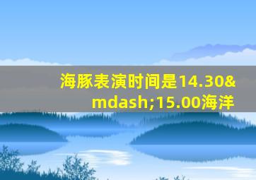 海豚表演时间是14.30—15.00海洋