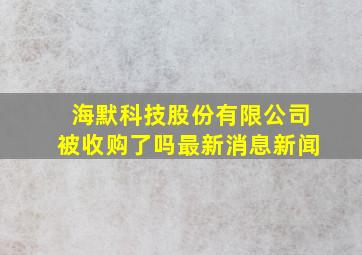 海默科技股份有限公司被收购了吗最新消息新闻