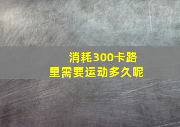 消耗300卡路里需要运动多久呢