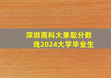 深圳南科大录取分数线2024大学毕业生