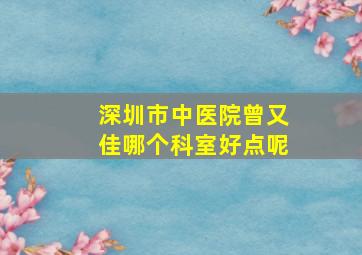 深圳市中医院曾又佳哪个科室好点呢