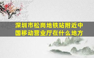 深圳市松岗地铁站附近中国移动营业厅在什么地方