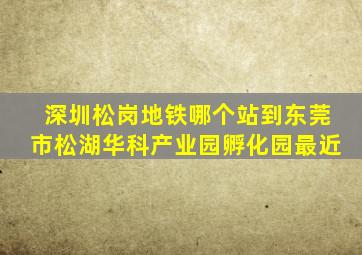 深圳松岗地铁哪个站到东莞市松湖华科产业园孵化园最近