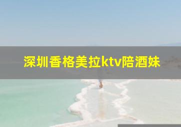 深圳香格美拉ktv陪酒妹