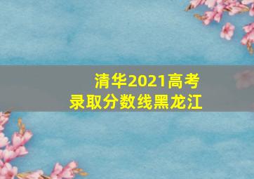 清华2021高考录取分数线黑龙江