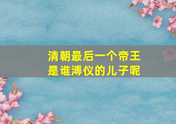 清朝最后一个帝王是谁溥仪的儿子呢