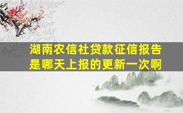 湖南农信社贷款征信报告是哪天上报的更新一次啊