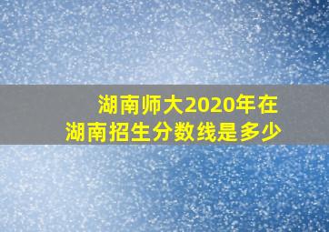 湖南师大2020年在湖南招生分数线是多少