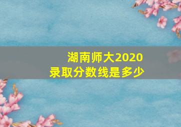 湖南师大2020录取分数线是多少