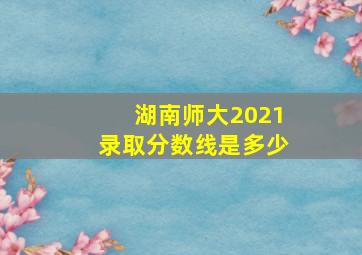 湖南师大2021录取分数线是多少