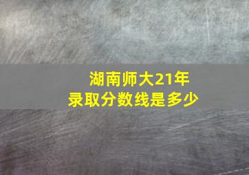 湖南师大21年录取分数线是多少