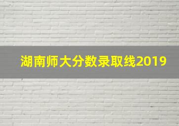 湖南师大分数录取线2019