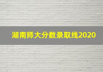 湖南师大分数录取线2020