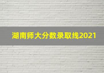 湖南师大分数录取线2021