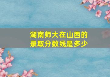 湖南师大在山西的录取分数线是多少