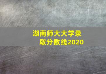 湖南师大大学录取分数线2020