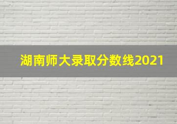 湖南师大录取分数线2021