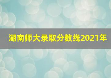 湖南师大录取分数线2021年