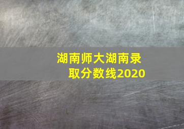 湖南师大湖南录取分数线2020