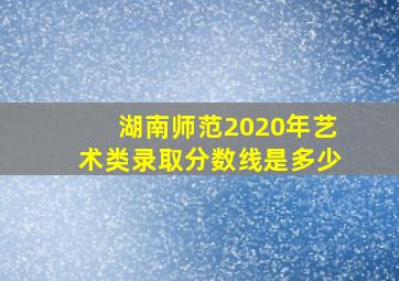 湖南师范2020年艺术类录取分数线是多少