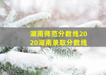 湖南师范分数线2020湖南录取分数线