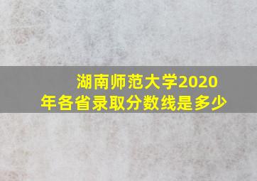 湖南师范大学2020年各省录取分数线是多少