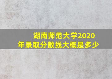 湖南师范大学2020年录取分数线大概是多少