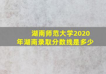 湖南师范大学2020年湖南录取分数线是多少