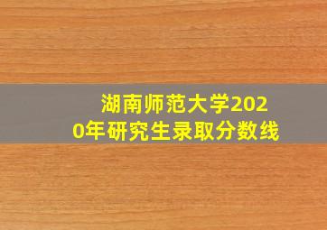 湖南师范大学2020年研究生录取分数线