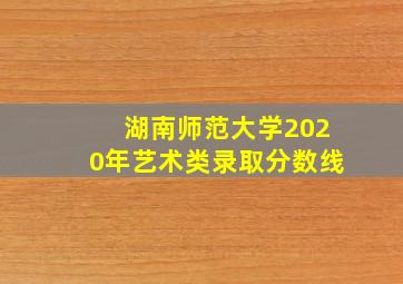 湖南师范大学2020年艺术类录取分数线