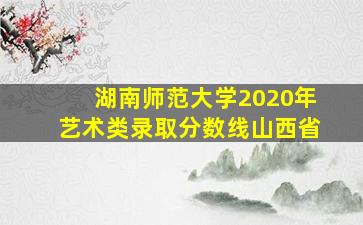 湖南师范大学2020年艺术类录取分数线山西省