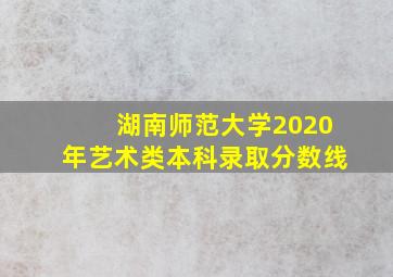 湖南师范大学2020年艺术类本科录取分数线