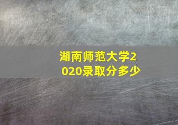 湖南师范大学2020录取分多少