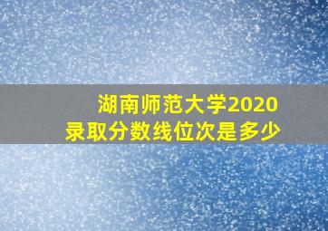 湖南师范大学2020录取分数线位次是多少